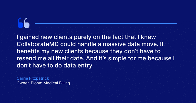 “I gained new clients purely on the fact that I knew CollaborateMD could handle a massive data move. It benefits my new clients because they don’t have to resend me all their date. And it’s simple for me because I don’t have to do data entry."
Carrie Fitzpatrick, Owner, Bloom Medical Billing